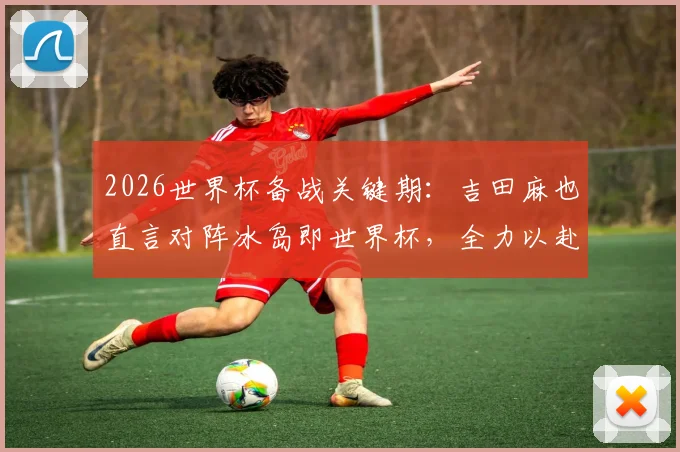 2026世界杯备战关键期:吉田麻也直言对阵冰岛即世界杯,全力以赴的职业态度解析