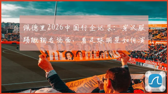 佩德里2026中国行全记录：穿汉服踢蹴鞠名场面，看足球明星如何演绎跨文化碰撞