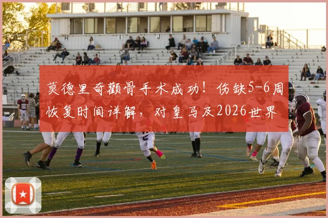 莫德里奇颧骨手术成功！伤缺5-6周恢复时间详解，对皇马及2026世界杯影响几何？