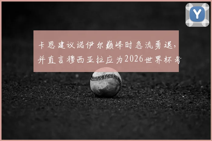 卡恩建议诺伊尔巅峰时急流勇退，并直言穆西亚拉应为2026世界杯考虑轮换，是苦口良药还是危言耸听？