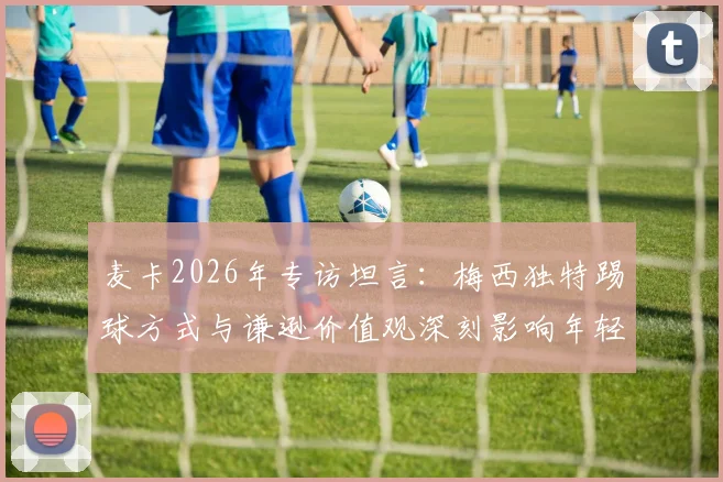麦卡2026年专访坦言：梅西独特踢球方式与谦逊价值观深刻影响年轻一代球员成长路径