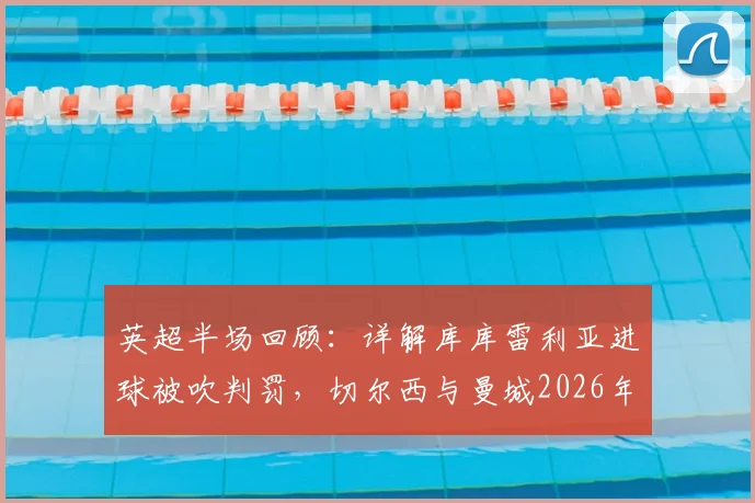 英超半场回顾:详解库库雷利亚进球被吹判罚,切尔西与曼城2026年对决半场0-0战平全解析
