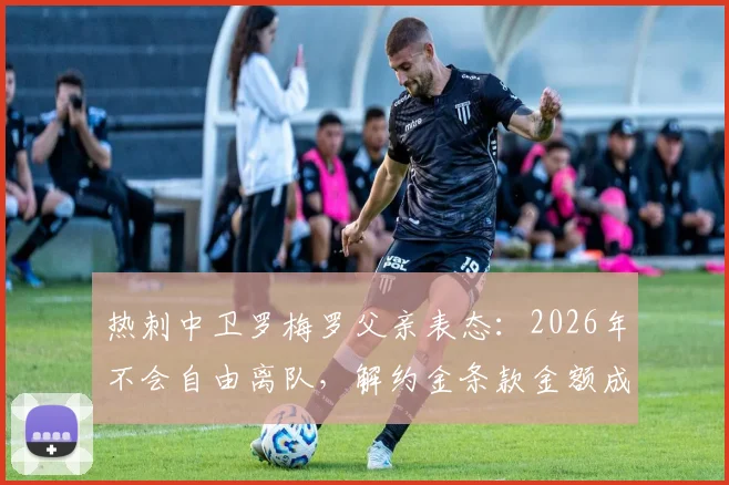 热刺中卫罗梅罗父亲表态：2026年不会自由离队，解约金条款金额成关键，转会传闻深度分析