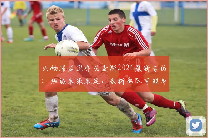 利物浦后卫乔戈麦斯2026最新专访：坦诚未来未定，剖析离队可能与续约关键，附个人生涯数据解析