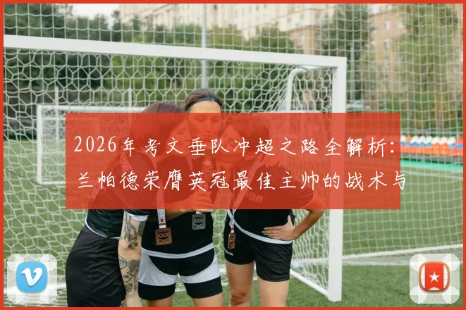 2026年考文垂队冲超之路全解析:兰帕德荣膺英冠最佳主帅的战术与建队智慧