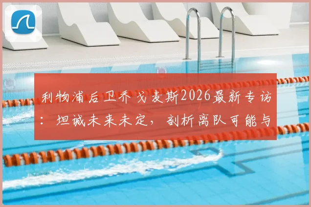 利物浦后卫乔戈麦斯2026最新专访：坦诚未来未定，剖析离队可能与续约关键，附个人生涯数据解析