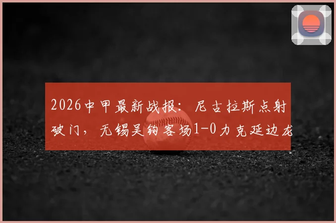 2026中甲最新战报：尼古拉斯点射破门，无锡吴钩客场1-0力克延边龙鼎，附比赛集锦与积分榜分析