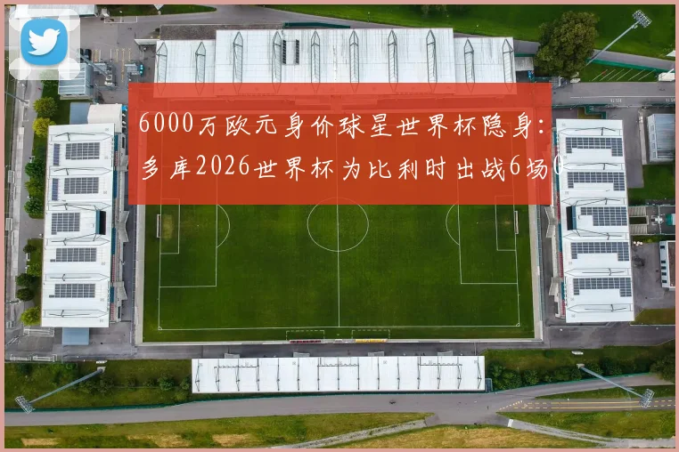 6000万欧元身价球星世界杯隐身：多库2026世界杯为比利时出战6场0球0助，表现低迷原因解析
