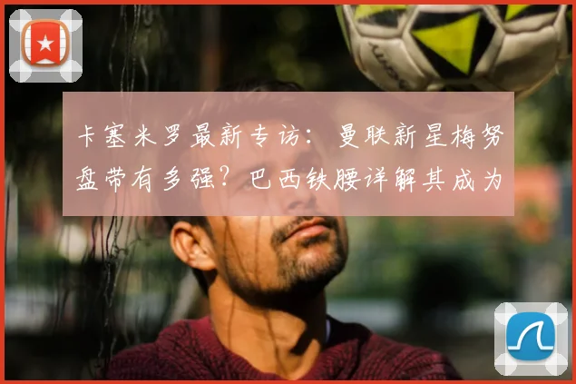 卡塞米罗最新专访：曼联新星梅努盘带有多强？巴西铁腰详解其成为红魔未来核心的关键