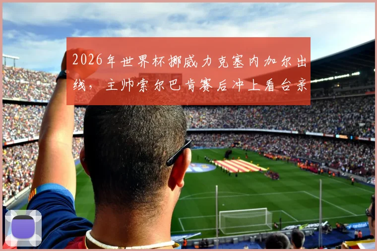 2026年世界杯挪威力克塞内加尔出线，主帅索尔巴肯赛后冲上看台亲吻妻子庆祝瞬间全回顾