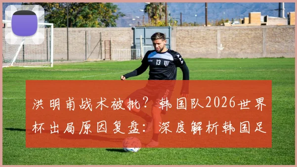 洪明甫战术被批?韩国队2026世界杯出局原因复盘:深度解析韩国足球困境与日本对战巴西的战术机会,附亚洲球队实力前景预测