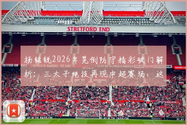 杨铭锐2026年晃倒防守精彩破门解析：三太子绝技再现中超赛场，这球你打几分？