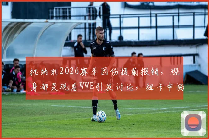 托纳利2026赛季因伤提前报销，现身都灵观看WWE引发讨论，纽卡中场核心未来成疑