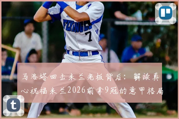 马洛塔回击米兰老板背后：解读真心祝福米兰2026前拿9冠的意甲格局与恩怨
