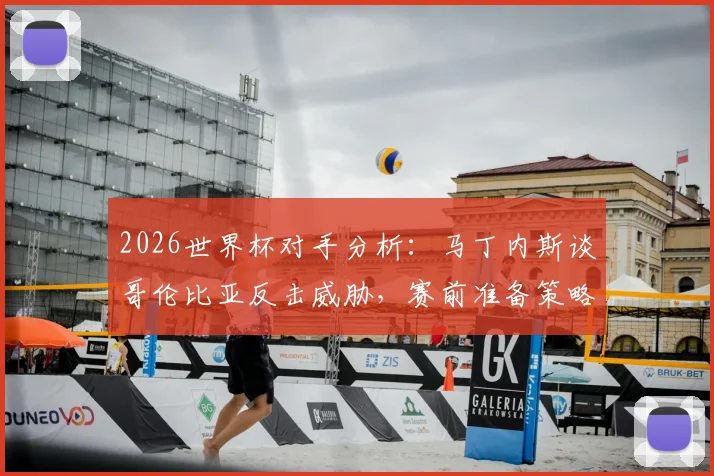 2026世界杯对手分析:马丁内斯谈哥伦比亚反击威胁,赛前准备策略全解析