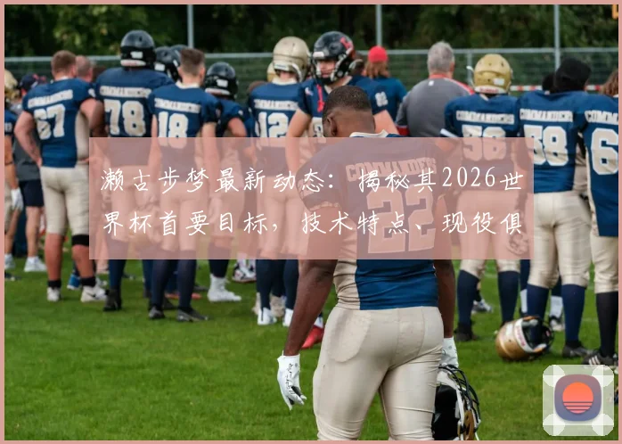 濑古步梦最新动态：揭秘其2026世界杯首要目标，技术特点、现役俱乐部与日本中场竞争格局全解析