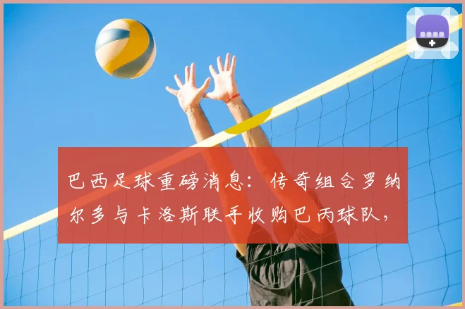 巴西足球重磅消息:传奇组合罗纳尔多与卡洛斯联手收购巴丙球队,剑指2026培养本土新星