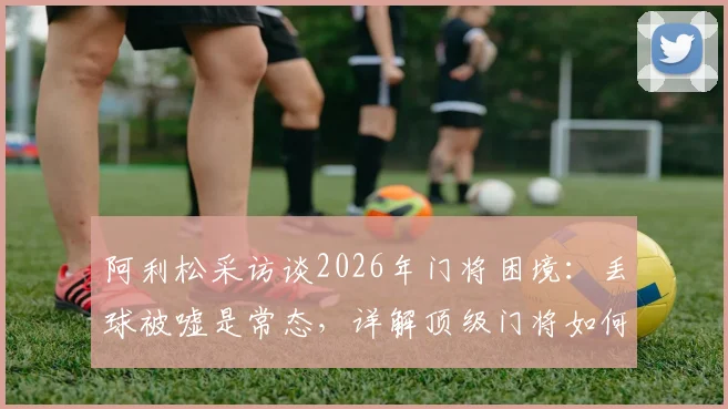 阿利松采访谈2026年门将困境：丢球被嘘是常态，详解顶级门将如何应对球场压力与失误指责