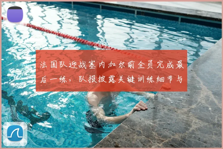 法国队迎战塞内加尔前全员完成最后一练，队报披露关键训练细节与人员状态解析
