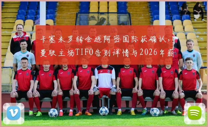 卡塞米罗转会迈阿密国际获确认,曼联主场TIFO告别详情与2026年薪水分析