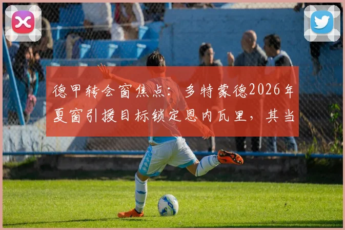 德甲转会窗焦点：多特蒙德2026年夏窗引援目标锁定恩内瓦里，其当前外租至马赛状态分析