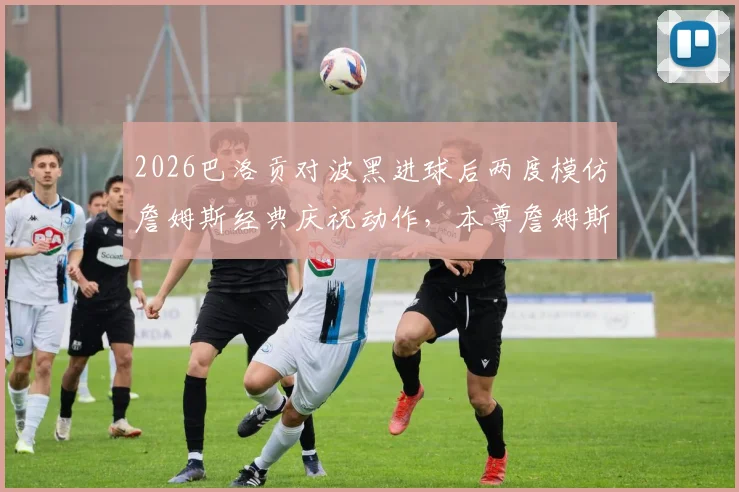 2026巴洛贡对波黑进球后两度模仿詹姆斯经典庆祝动作，本尊詹姆斯社交媒体亲自转发，附庆祝动作视频与模仿背后原因分析