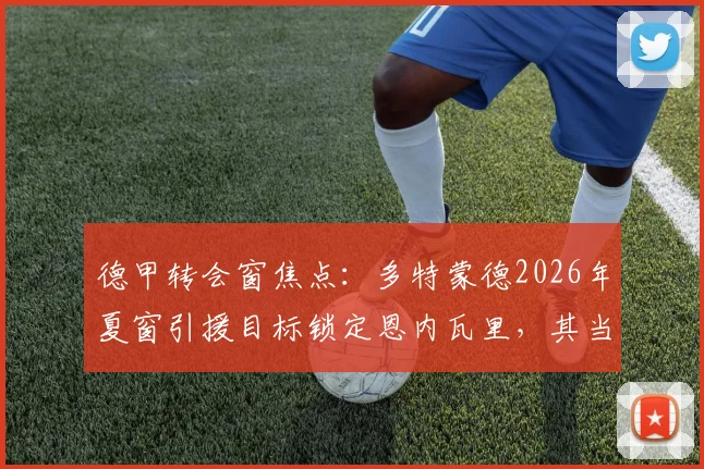 德甲转会窗焦点:多特蒙德2026年夏窗引援目标锁定恩内瓦里,其当前外租至马赛状态分析