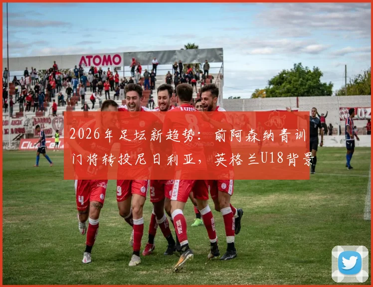 2026年足坛新趋势：前阿森纳青训门将转投尼日利亚，英格兰U18背景球员的国家队选择启示录