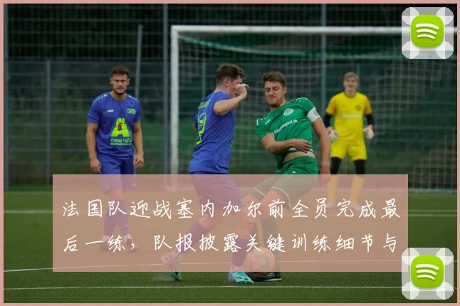法国队迎战塞内加尔前全员完成最后一练，队报披露关键训练细节与人员状态解析