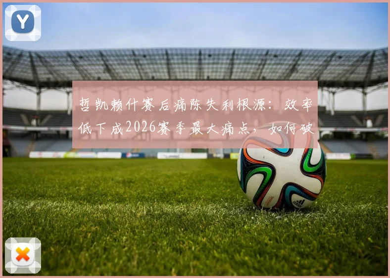 哲凯赖什赛后痛陈失利根源:效率低下成2026赛季最大痛点,如何破局成关键