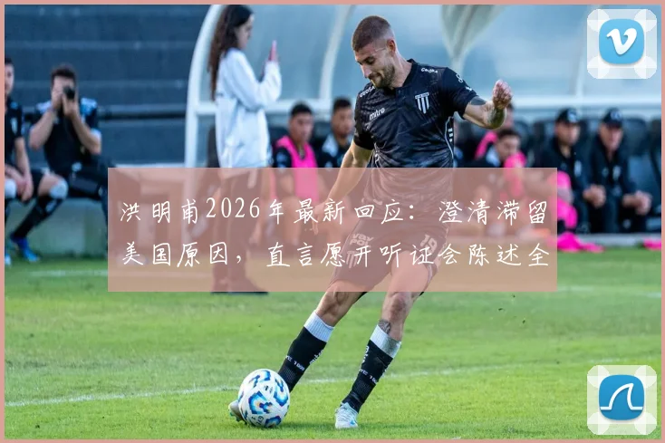洪明甫2026年最新回应：澄清滞留美国原因，直言愿开听证会陈述全部事实经过