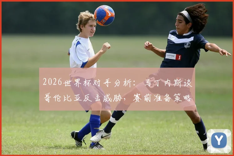2026世界杯对手分析：马丁内斯谈哥伦比亚反击威胁，赛前准备策略全解析