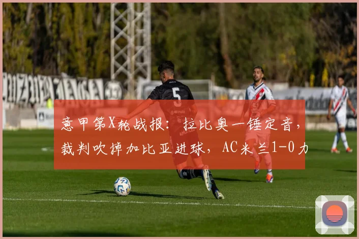 意甲第X轮战报：拉比奥一锤定音，裁判吹掉加比亚进球，AC米兰1-0力克维罗纳，附比赛回放与争议判罚解读