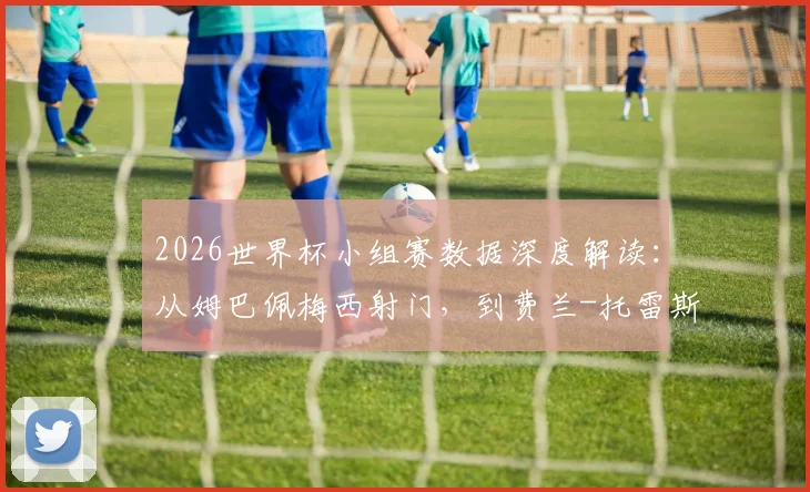 2026世界杯小组赛数据深度解读：从姆巴佩梅西射门，到费兰-托雷斯如何“杀死”xG，看懂关键指标
