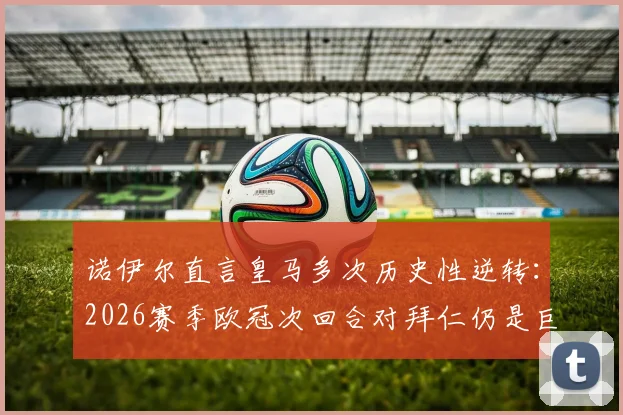 诺伊尔直言皇马多次历史性逆转:2026赛季欧冠次回合对拜仁仍是巨大考验