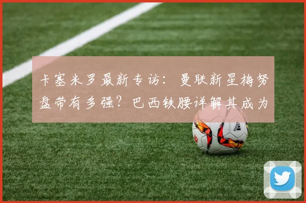 卡塞米罗最新专访:曼联新星梅努盘带有多强?巴西铁腰详解其成为红魔未来核心的关键