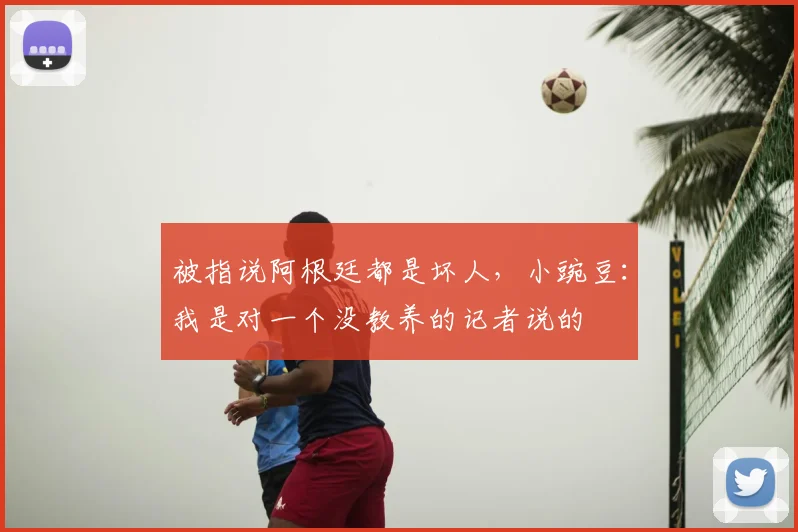 被指说阿根廷都是坏人，小豌豆：我是对一个没教养的记者说的