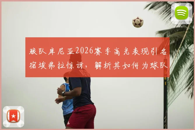 狼队库尼亚2026赛季高光表现引名宿埃弗拉惊讶，解析其如何为球队创造大量机会