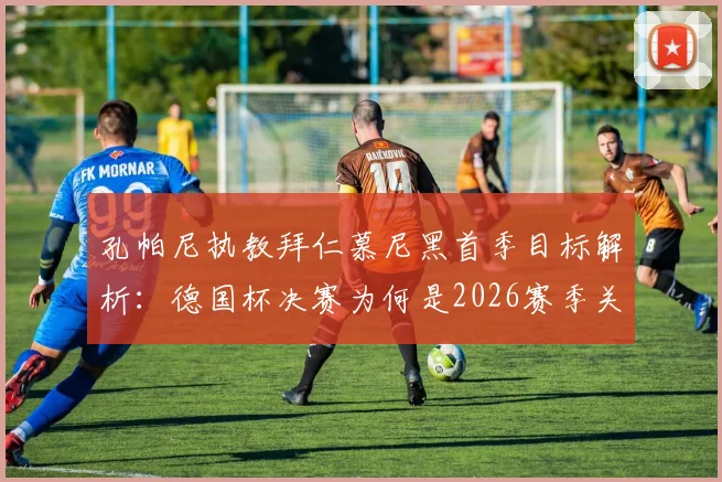 孔帕尼执教拜仁慕尼黑首季目标解析：德国杯决赛为何是2026赛季关键一战，多线作战策略前瞻