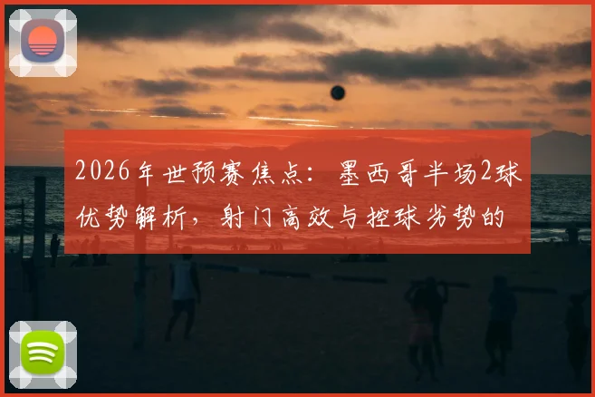 2026年世预赛焦点：墨西哥半场2球优势解析，射门高效与控球劣势的战术博弈