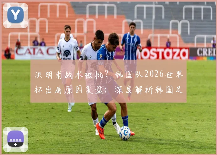 洪明甫战术被批？韩国队2026世界杯出局原因复盘：深度解析韩国足球困境与日本对战巴西的战术机会，附亚洲球队实力前景预测
