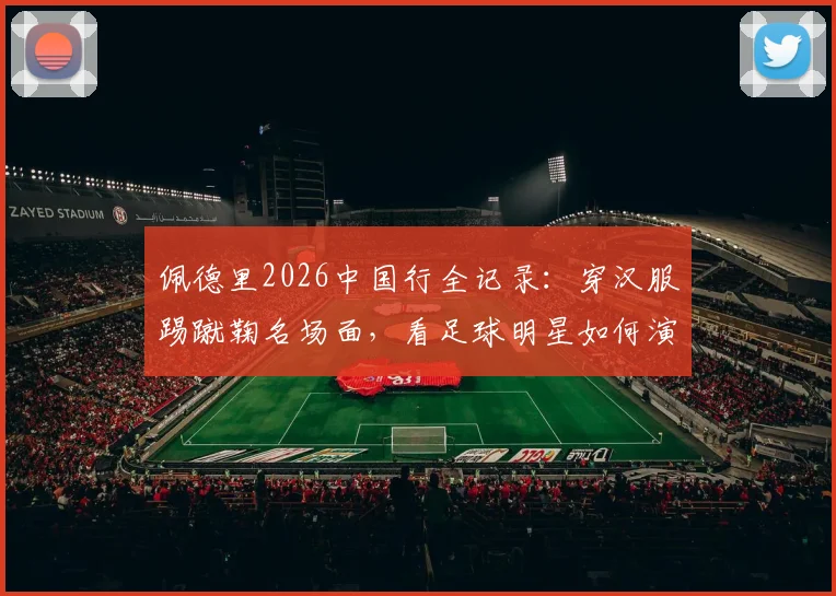佩德里2026中国行全记录：穿汉服踢蹴鞠名场面，看足球明星如何演绎跨文化碰撞