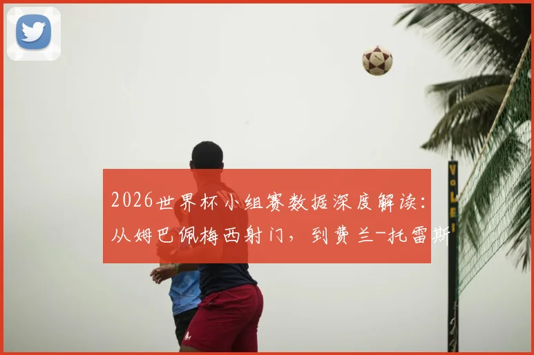 2026世界杯小组赛数据深度解读:从姆巴佩梅西射门,到费兰-托雷斯如何“杀死”xG,看懂关键指标