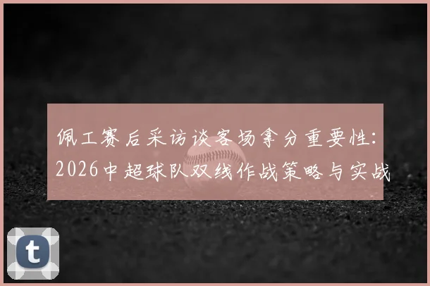 佩工赛后采访谈客场拿分重要性：2026中超球队双线作战策略与实战解析