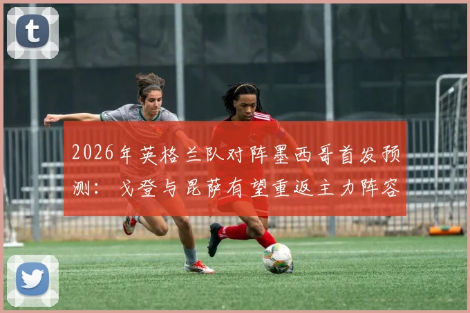 2026年英格兰队对阵墨西哥首发预测：戈登与昆萨有望重返主力阵容，战术调整引关注