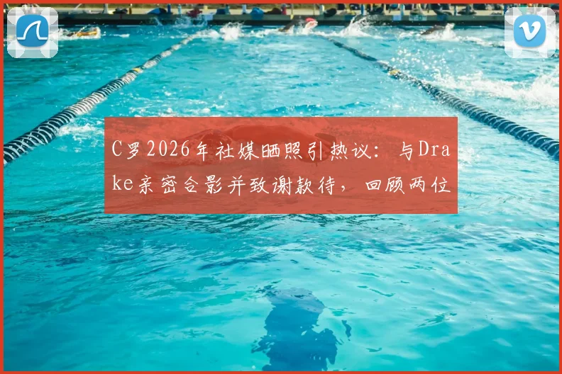 C罗2026年社媒晒照引热议:与Drake亲密合影并致谢款待,回顾两位巨星的跨界友谊瞬间